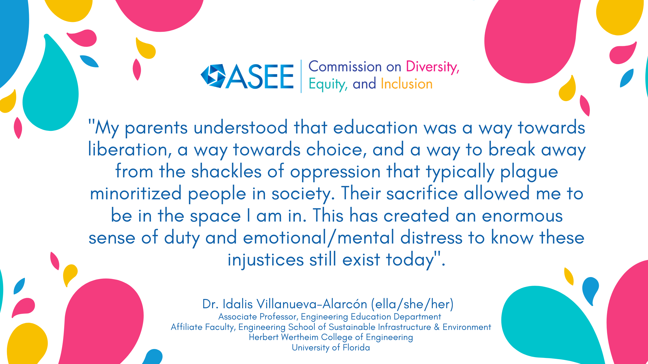 Quote: My parents understood that education was a way towards liberation, a way towards choice, and a way to break away from the shackles of oppression that typically plague minoritized people in society. Their sacrifice allowed me to be in the space I am in. This has created an enormous sense of duty and emotional/mental distress to know these injustices still exist today.